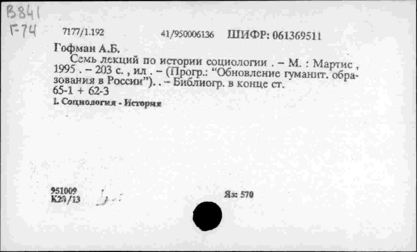 ﻿вам
Г-?Ч 7177/1.192	41/950006136 ШИФР: 061369511
Гофман А.Б.
юо?МЬ^еКЦИЙ по и<П;оРии социологии . - М. : Мартис , аг»? • 201с-» пл? ~ ШРОГР- “Обновление гуманит. образования в России ).. — Биолиогр. в конце ст.
65-1 + 62-3
Ь Социология - История
»51009
КМ/13
Я® 570